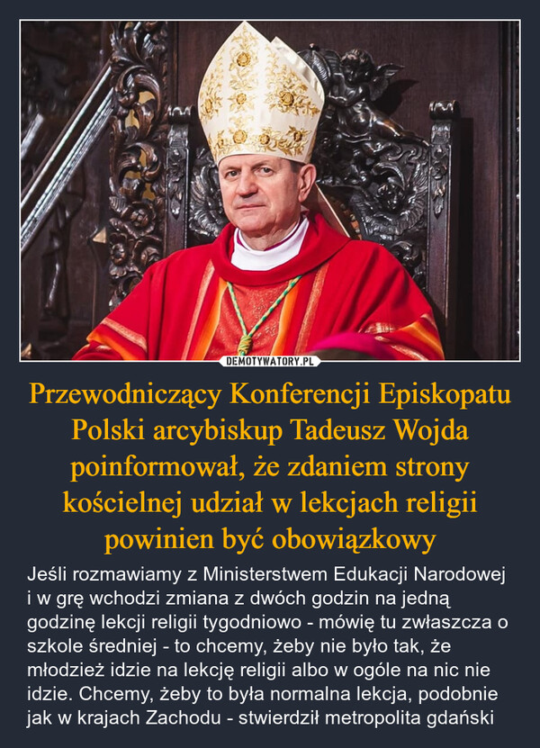 Przewodniczący Konferencji Episkopatu Polski arcybiskup Tadeusz Wojda poinformował, że zdaniem strony kościelnej udział w lekcjach religii powinien być obowiązkowy – Jeśli rozmawiamy z Ministerstwem Edukacji Narodowej i w grę wchodzi zmiana z dwóch godzin na jedną godzinę lekcji religii tygodniowo - mówię tu zwłaszcza o szkole średniej - to chcemy, żeby nie było tak, że młodzież idzie na lekcję religii albo w ogóle na nic nie idzie. Chcemy, żeby to była normalna lekcja, podobnie jak w krajach Zachodu - stwierdził metropolita gdański 32