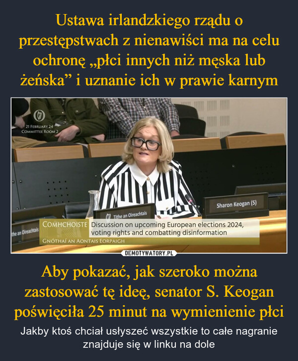 Aby pokazać, jak szeroko można zastosować tę ideę, senator S. Keogan poświęciła 25 minut na wymienienie płci – Jakby ktoś chciał usłyszeć wszystkie to całe nagranie znajduje się w linku na dole 21 FEBRUARY 24COMMITTEE ROOM 2the an Oireachtais•Tithe an OireachtaisSharon Keogan (S)COMHCHOISTE Discussion on upcoming European elections 2024,voting rights and combatting disinformationGNÓTHAÍ AN AONTAIS EORPAIGH