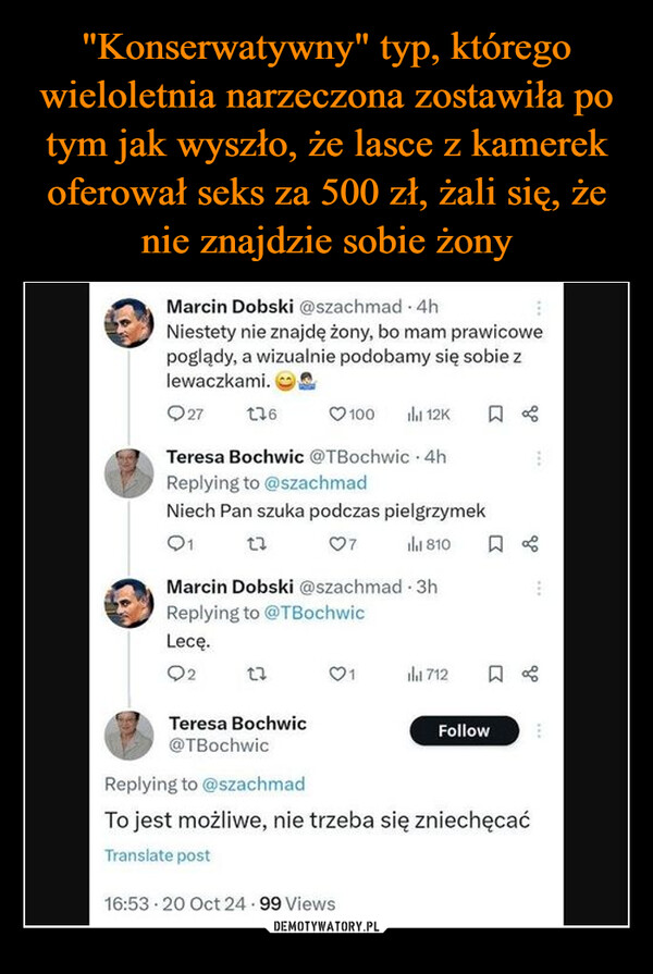  –  Marcin Dobski @szachmad - 4hNiestety nie znajdę żony, bo mam prawicowepoglądy, a wizualnie podobamy się sobie zlewaczkami.27 13610012K □ %Teresa Bochwic @TBochwic⚫4hReplying to @szachmadNiech Pan szuka podczas pielgrzymek01071810BMarcin Dobski @szachmad. 3hReplying to @TBochwicLecę.Q2Teresa Bochwic@TBochwic712☐ %FollowReplying to @szachmadTo jest możliwe, nie trzeba się zniechęcaćTranslate post16:53 20 Oct 24.99 Views