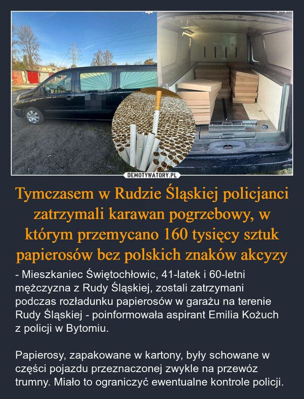 Tymczasem w Rudzie Śląskiej policjanci zatrzymali karawan pogrzebowy, w którym przemycano 160 tysięcy sztuk papierosów bez polskich znaków akcyzy – - Mieszkaniec Świętochłowic, 41-latek i 60-letni mężczyzna z Rudy Śląskiej, zostali zatrzymani podczas rozładunku papierosów w garażu na terenie Rudy Śląskiej - poinformowała aspirant Emilia Kożuch z policji w Bytomiu.Papierosy, zapakowane w kartony, były schowane w części pojazdu przeznaczonej zwykle na przewóz trumny. Miało to ograniczyć ewentualne kontrole policji. 