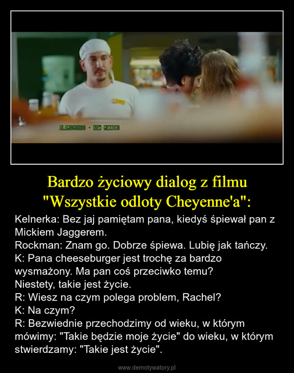 Bardzo życiowy dialog z filmu "Wszystkie odloty Cheyenne'a": – Kelnerka: Bez jaj pamiętam pana, kiedyś śpiewał pan z Mickiem Jaggerem.Rockman: Znam go. Dobrze śpiewa. Lubię jak tańczy.K: Pana cheeseburger jest trochę za bardzo wysmażony. Ma pan coś przeciwko temu?Niestety, takie jest życie.R: Wiesz na czym polega problem, Rachel?K: Na czym?R: Bezwiednie przechodzimy od wieku, w którym mówimy: "Takie będzie moje życie" do wieku, w którym stwierdzamy: "Takie jest życie". ALAMOGORDO NEW MEXICO