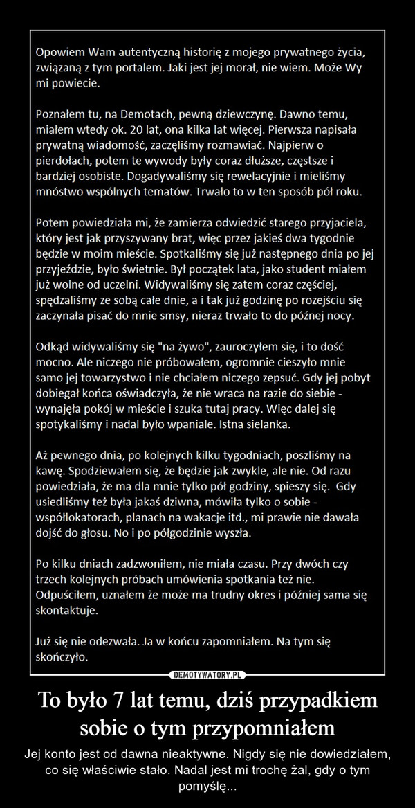 To było 7 lat temu, dziś przypadkiem sobie o tym przypomniałem – Jej konto jest od dawna nieaktywne. Nigdy się nie dowiedziałem, co się właściwie stało. Nadal jest mi trochę żal, gdy o tym pomyślę... Opowiem Wam autentyczną historię z mojego prywatnego życia,związaną z tym portalem. Jaki jest jej morał, nie wiem. Może Wymi powiecie.Poznałem tu, na Demotach, pewną dziewczynę. Dawno temu,miałem wtedy ok. 20 lat, ona kilka lat więcej. Pierwsza napisałaprywatną wiadomość, zaczęliśmy rozmawiać. Najpierw opierdołach, potem te wywody były coraz dłuższe, częstsze ibardziej osobiste. Dogadywaliśmy się rewelacyjnie i mieliśmymnóstwo wspólnych tematów. Trwało to w ten sposób pół roku.Potem powiedziała mi, że zamierza odwiedzić starego przyjaciela,który jest jak przyszywany brat, więc przez jakieś dwa tygodniebędzie w moim mieście. Spotkaliśmy się już następnego dnia po jejprzyjeździe, było świetnie. Był początek lata, jako student miałemjuż wolne od uczelni. Widywaliśmy się zatem coraz częściej,spędzaliśmy ze sobą całe dnie, a i tak już godzinę po rozejściu sięzaczynała pisać do mnie smsy, nieraz trwało to do późnej nocy.Odkąd widywaliśmy się "na żywo", zauroczyłem się, i to dośćmocno. Ale niczego nie próbowałem, ogromnie cieszyło mniesamo jej towarzystwo i nie chciałem niczego zepsuć. Gdy jej pobytdobiegał końca oświadczyła, że nie wraca na razie do siebie -wynajęła pokój w mieście i szuka tutaj pracy. Więc dalej sięspotykaliśmy i nadal było wpaniale. Istna sielanka.Aż pewnego dnia, po kolejnych kilku tygodniach, poszliśmy nakawę. Spodziewałem się, że będzie jak zwykle, ale nie. Od razupowiedziała, że ma dla mnie tylko pół godziny, spieszy się. Gdyusiedliśmy też była jakaś dziwna, mówiła tylko o sobie -współlokatorach, planach na wakacje itd., mi prawie nie dawaładojść do głosu. No i po półgodzinie wyszła.Po kilku dniach zadzwoniłem, nie miała czasu. Przy dwóch czytrzech kolejnych próbach umówienia spotkania też nie.Odpuściłem, uznałem że może ma trudny okres i później sama sięskontaktuje.Już się nie odezwała. Ja w końcu zapomniałem. Na tym sięskończyło.