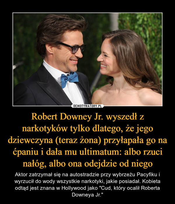 Robert Downey Jr. wyszedł z narkotyków tylko dlatego, że jego dziewczyna (teraz żona) przyłapała go na ćpaniu i dała mu ultimatum: albo rzuci nałóg, albo ona odejdzie od niego – Aktor zatrzymał się na autostradzie przy wybrzeżu Pacyfiku i wyrzucił do wody wszystkie narkotyki, jakie posiadał. Kobieta odtąd jest znana w Hollywood jako "Cud, który ocalił Roberta Downeya Jr." 