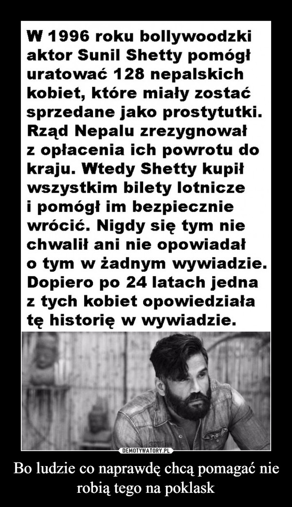 Bo ludzie co naprawdę chcą pomagać nie robią tego na poklask –  W 1996 roku bollywoodzki aktor Sunil Shetty pomógł uratować 128 nepalskich kobiet, które miały zostać sprzedane jako prostytutki. Rząd Nepalu zrezygnował z opłacenia ich powrotu do kraju. Wtedy Shetty kupił wszystkim bilety lotnicze i pomógł im bezpiecznie wrócić. Nigdy się tym nie chwalił ani nie opowiadał o tym w żadnym wywiadzie. Dopiero po 24 latach jedna z tych kobiet opowiedziała tę historię w wywiadzie.