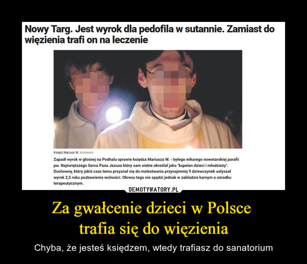 Za gwałcenie dzieci w Polsce trafia się do więzienia – Chyba, że jesteś księdzem, wtedy trafiasz do sanatorium Nowy Targ. Jest wyrok dla pedofila w sutannie. Zamiast do więzienia trafi on na leczenie Ksiądz Mariusz W.; Zapadł wyrok w głośnej na Podhalu sprawie księdza Mariusza W. - byłego wikarego nowotarskiej parafii pw. Najświętszego Serca Pana Jezusa który sam siebie określał jako "kapelan dzieci i młodzieży". Duchowny, który jakiś czas temu przyznał się do molestwania przynajmniej 9 dziewczynek usłyszał wyrok 2,5 roku pozbawienia wolności. Okresu tego nie spędzi jednak w zakładzie karnym a ośrodku terapeutycznym.