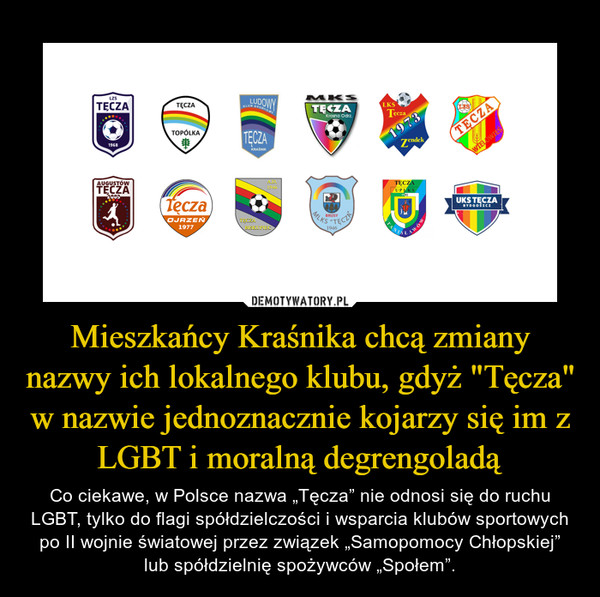 Mieszkańcy Kraśnika chcą zmiany nazwy ich lokalnego klubu, gdyż "Tęcza" w nazwie jednoznacznie kojarzy się im z LGBT i moralną degrengoladą – Co ciekawe, w Polsce nazwa „Tęcza” nie odnosi się do ruchu LGBT, tylko do flagi spółdzielczości i wsparcia klubów sportowych po II wojnie światowej przez związek „Samopomocy Chłopskiej” lub spółdzielnię spożywców „Społem”. 