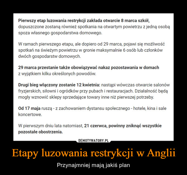 Etapy luzowania restrykcji w Anglii – Przynajmniej mają jakiś plan Pierwszy etap luzowania restrykcji zakłada otwarcie 8 marca szkół,dopuszczone zostaną również spotkania na otwartym powietrzu z jedną osobąspoza własnego gospodarstwa domowego.W ramach pierwszego etapu, ale dopiero od 29 marca, pojawi się możliwośćspotkań na świeżym powietrzu w gronie maksymalnie 6 osób lub członkówdwóch gospodarstw domowych.29 marca przestanie także obowiązywać nakaz pozostawania w domachz wyjątkiem kilku określonych powodów.Drugi bieg włączony zostanie 12 kwietnia: nastąpi wówczas otwarcie salonówfryzjerskich, siłowni i ogródków przy pubach i restauracjach. Działalność będąmogły wznowić sklepy sprzedające towary inne niż pierwszej potrzeby.Od 17 maja ruszą - z zachowaniem dystansu społecznego - hotele, kina i salekoncertowe.W pierwszym dniu lata natomiast, 21 czerwca, powinny zniknąć wszystkiepozostałe obostrzenia.