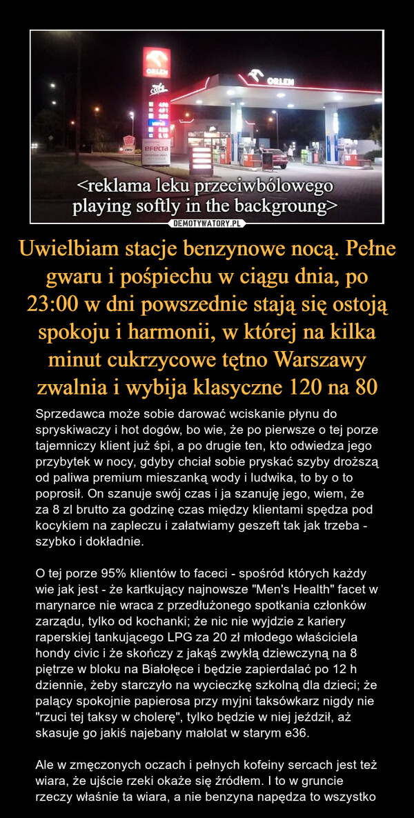 Uwielbiam stacje benzynowe nocą. Pełne gwaru i pośpiechu w ciągu dnia, po 23:00 w dni powszednie stają się ostoją spokoju i harmonii, w której na kilka minut cukrzycowe tętno Warszawy zwalnia i wybija klasyczne 120 na 80 – Sprzedawca może sobie darować wciskanie płynu do spryskiwaczy i hot dogów, bo wie, że po pierwsze o tej porze tajemniczy klient już śpi, a po drugie ten, kto odwiedza jego przybytek w nocy, gdyby chciał sobie pryskać szyby droższą od paliwa premium mieszanką wody i ludwika, to by o to poprosił. On szanuje swój czas i ja szanuję jego, wiem, że za 8 zl brutto za godzinę czas między klientami spędza pod kocykiem na zapleczu i załatwiamy geszeft tak jak trzeba - szybko i dokładnie.O tej porze 95% klientów to faceci - spośród których każdy wie jak jest - że kartkujący najnowsze "Men's Health" facet w marynarce nie wraca z przedłużonego spotkania członków zarządu, tylko od kochanki; że nic nie wyjdzie z kariery raperskiej tankującego LPG za 20 zł młodego właściciela hondy civic i że skończy z jakąś zwykłą dziewczyną na 8 piętrze w bloku na Białołęce i będzie zapierdalać po 12 h dziennie, żeby starczyło na wycieczkę szkolną dla dzieci; że palący spokojnie papierosa przy myjni taksówkarz nigdy nie "rzuci tej taksy w cholerę", tylko będzie w niej jeździł, aż skasuje go jakiś najebany małolat w starym e36.Ale w zmęczonych oczach i pełnych kofeiny sercach jest też wiara, że ujście rzeki okaże się źródłem. I to w gruncie rzeczy właśnie ta wiara, a nie benzyna napędza to wszystko 