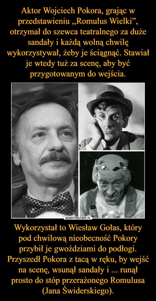 Wykorzystał to Wiesław Gołas, który pod chwilową nieobecność Pokory przybił je gwoździami do podłogi. Przyszedł Pokora z tacą w ręku, by wejść na scenę, wsunął sandały i ... runął prosto do stóp przerażonego Romulusa (Jana Świderskiego). –  