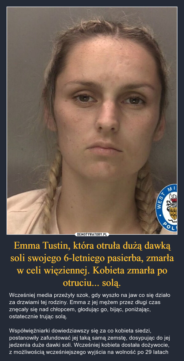 Emma Tustin, która otruła dużą dawką soli swojego 6-letniego pasierba, zmarła w celi więziennej. Kobieta zmarła po otruciu... solą. – Wcześniej media przeżyły szok, gdy wyszło na jaw co się działo za drzwiami tej rodziny. Emma z jej mężem przez długi czas znęcały się nad chłopcem, głodując go, bijąc, poniżając, ostatecznie trując solą. Współwięźniarki dowiedziawszy się za co kobieta siedzi, postanowiły zafundować jej taką samą zemstę, dosypując do jej jedzenia duże dawki soli. Wcześniej kobieta dostała dożywocie, z możliwością wcześniejszego wyjścia na wolność po 29 latach 