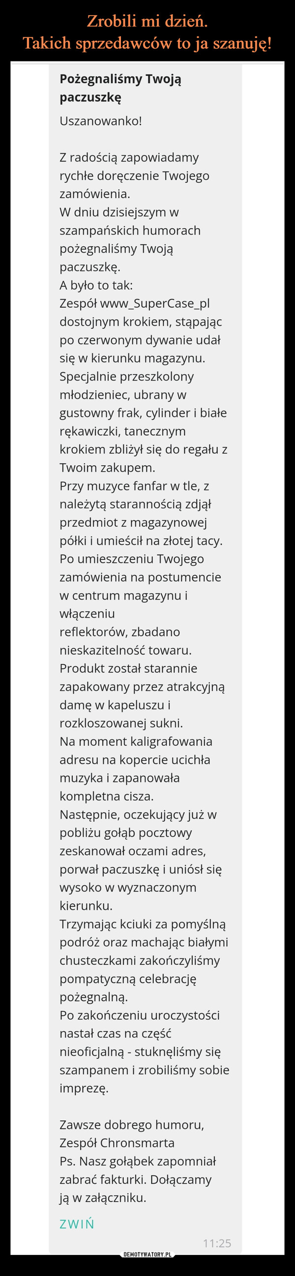  –  Pożegnaliśmy TwojąpaczuszkęUszanowanko!Z radością zapowiadamyrychłe doręczenie Twojegozamówienia.W dniu dzisiejszym wszampańskich humorachpożegnaliśmy Twojąpaczuszkę.A było to tak:Zespół www_SuperCase_pldostojnym krokiem, stąpającpo czerwonym dywanie udałsię w kierunku magazynu.Specjalnie przeszkolonymłodzieniec, ubrany wgustowny frak, cylinder i białerękawiczki, tanecznymkrokiem zbliżył się do regału zTwoim zakupem.Przy muzyce fanfar w tle, znależytą starannością zdjąłprzedmiot z magazynowejpółki i umieścił na złotej tacy.Po umieszczeniu Twojegozamówienia na postumenciew centrum magazynu iwłączeniureflektorów, zbadanonieskazitelność towaru.Produkt został staranniezapakowany przez atrakcyjnądamę w kapeluszu irozkloszowanej sukni.Na moment kaligrafowaniaadresu na kopercie ucichłamuzyka i zapanowałakompletna cisza.Następnie, oczekujący już wpobliżu gołąb pocztowyzeskanował oczami adres,porwał paczuszkę i uniósł sięwysoko w wyznaczonymkierunku.Trzymając kciuki za pomyślnąpodróż oraz machając białymichusteczkami zakończyliśmypompatyczną celebracjępożegnalną.Po zakończeniu uroczystościnastał czas na częśćnieoficjalną - stuknęliśmy sięszampanem i zrobiliśmy sobieimprezę.Zawsze dobrego humoru,Zespół ChronsmartaPs. Nasz gołąbek zapomniałzabrać fakturki. Dołączamyją w załączniku.ZWIŃ11:25