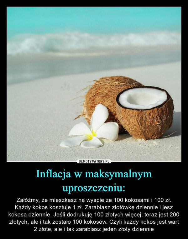 Inflacja w maksymalnym uproszczeniu: – Załóżmy, że mieszkasz na wyspie ze 100 kokosami i 100 zł. Każdy kokos kosztuje 1 zł. Zarabiasz złotówkę dziennie i jesz kokosa dziennie. Jeśli dodrukuję 100 złotych więcej, teraz jest 200 złotych, ale i tak zostało 100 kokosów. Czyli każdy kokos jest wart 2 złote, ale i tak zarabiasz jeden złoty dziennie 