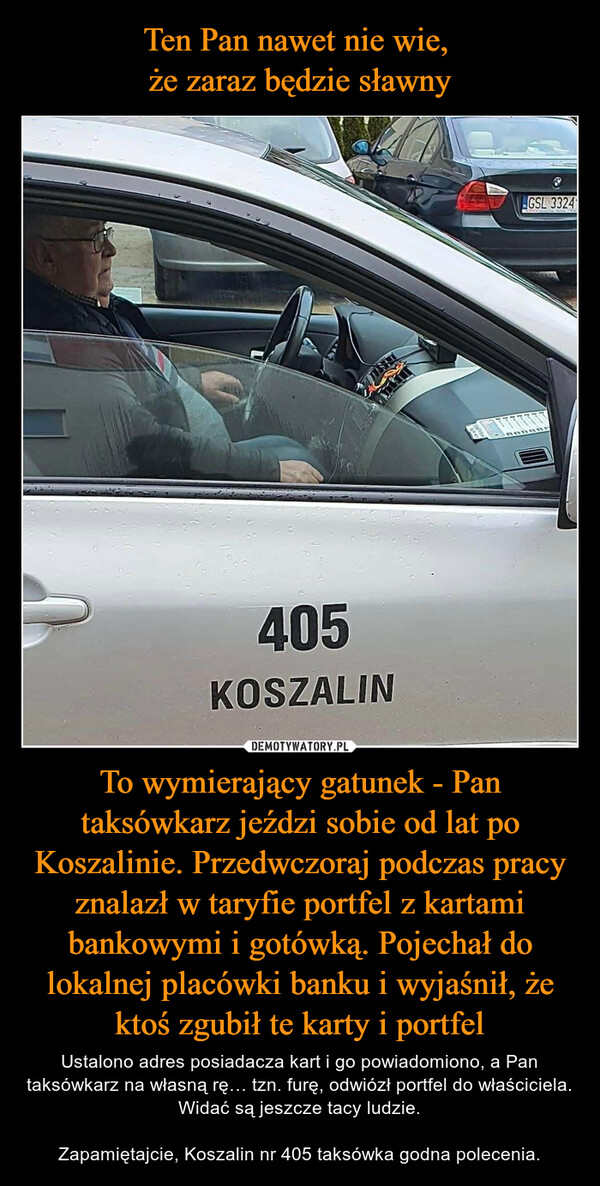 To wymierający gatunek - Pan taksówkarz jeździ sobie od lat po Koszalinie. Przedwczoraj podczas pracy znalazł w taryfie portfel z kartami bankowymi i gotówką. Pojechał do lokalnej placówki banku i wyjaśnił, że ktoś zgubił te karty i portfel – Ustalono adres posiadacza kart i go powiadomiono, a Pan taksówkarz na własną rę… tzn. furę, odwiózł portfel do właściciela. Widać są jeszcze tacy ludzie.Zapamiętajcie, Koszalin nr 405 taksówka godna polecenia. 