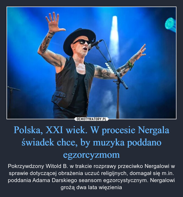 Polska, XXI wiek. W procesie Nergala świadek chce, by muzyka poddano egzorcyzmom – Pokrzywdzony Witold B. w trakcie rozprawy przeciwko Nergalowi w sprawie dotyczącej obrażenia uczuć religijnych, domagał się m.in. poddania Adama Darskiego seansom egzorcystycznym. Nergalowi grożą dwa lata więzienia 