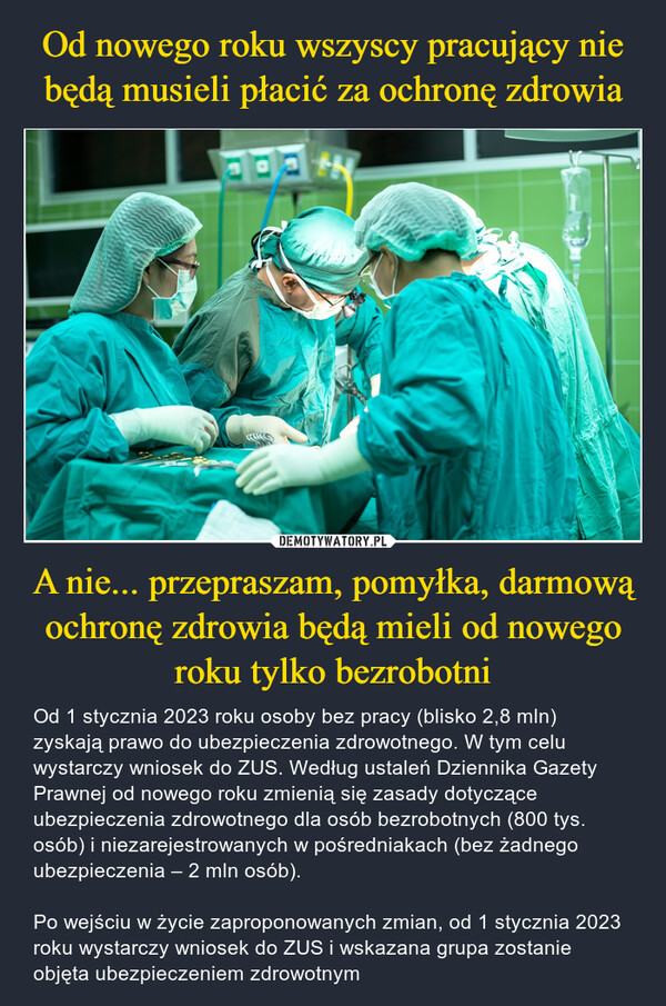 A nie... przepraszam, pomyłka, darmową ochronę zdrowia będą mieli od nowego roku tylko bezrobotni – Od 1 stycznia 2023 roku osoby bez pracy (blisko 2,8 mln) zyskają prawo do ubezpieczenia zdrowotnego. W tym celu wystarczy wniosek do ZUS. Według ustaleń Dziennika Gazety Prawnej od nowego roku zmienią się zasady dotyczące ubezpieczenia zdrowotnego dla osób bezrobotnych (800 tys. osób) i niezarejestrowanych w pośredniakach (bez żadnego ubezpieczenia – 2 mln osób). Po wejściu w życie zaproponowanych zmian, od 1 stycznia 2023 roku wystarczy wniosek do ZUS i wskazana grupa zostanie objęta ubezpieczeniem zdrowotnym 