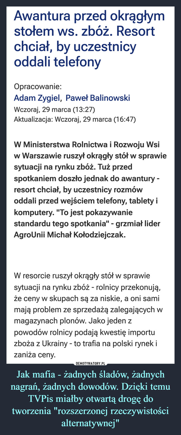 Jak mafia - żadnych śladów, żadnych nagrań, żadnych dowodów. Dzięki temu TVPis miałby otwartą drogę do tworzenia "rozszerzonej rzeczywistości alternatywnej" –  Awantura przed okrągłymstołem ws. zbóż. Resortchciał, by uczestnicyoddali telefonyOpracowanie:Adam Zygiel, Paweł BalinowskiWczoraj, 29 marca (13:27)Aktualizacja: Wczoraj, 29 marca (16:47)W Ministerstwa Rolnictwa i Rozwoju Wsiw Warszawie ruszył okrągły stół w sprawiesytuacji na rynku zbóż. Tuż przedspotkaniem doszło jednak do awantury -resort chciał, by uczestnicy rozmówoddali przed wejściem telefony, tablety ikomputery. "To jest pokazywaniestandardu tego spotkania" - grzmiał liderAgroUnii Michał Kołodziejczak.W resorcie ruszył okrągły stół w sprawiesytuacji na rynku zbóż - rolnicy przekonują,że ceny w skupach są za niskie, a oni samimają problem ze sprzedażą zalegających wmagazynach plonów. Jako jeden zpowodów rolnicy podają kwestię importuzboża z Ukrainy - to trafia na polski rynek izaniża ceny.