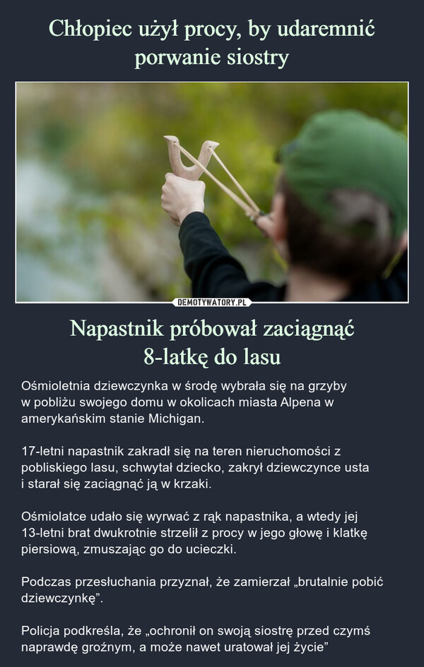 Napastnik próbował zaciągnąć8-latkę do lasu – Ośmioletnia dziewczynka w środę wybrała się na grzybyw pobliżu swojego domu w okolicach miasta Alpena w amerykańskim stanie Michigan.17-letni napastnik zakradł się na teren nieruchomości z pobliskiego lasu, schwytał dziecko, zakrył dziewczynce ustai starał się zaciągnąć ją w krzaki.Ośmiolatce udało się wyrwać z rąk napastnika, a wtedy jej 13-letni brat dwukrotnie strzelił z procy w jego głowę i klatkę piersiową, zmuszając go do ucieczki.Podczas przesłuchania przyznał, że zamierzał „brutalnie pobić dziewczynkę”.Policja podkreśla, że „ochronił on swoją siostrę przed czymś naprawdę groźnym, a może nawet uratował jej życie” Ośmioletnia dziewczynka w środę wybrała się na grzyby w pobliżu swojego domu.