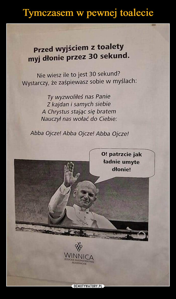 –  Przed wyjściem z toaletymyj dłonie przez 30 sekund.Nie wiesz ile to jest 30 sekund?Wystarczy, że zaśpiewasz sobie w myślach:Ty wyzwoliłeś nas PanieZ kajdan i samych siebieA Chrystus stając się bratemNauczył nas wołać do Ciebie:Abba Ojcze! Abba Ojcze! Abba Ojcze!WINNICAJEZUICKIE DUSZPASTERSTWOAKADEMICKIEO! patrzcie jakładnie umytedłonie!