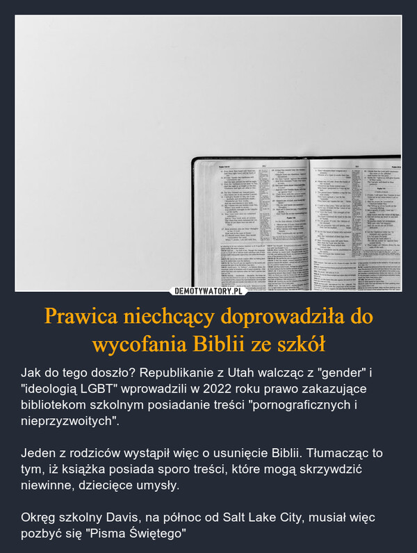 Prawica niechcący doprowadziła do wycofania Biblii ze szkół – Jak do tego doszło? Republikanie z Utah walcząc z "gender" i "ideologią LGBT" wprowadzili w 2022 roku prawo zakazujące bibliotekom szkolnym posiadanie treści "pornograficznych i nieprzyzwoitych".Jeden z rodziców wystąpił więc o usunięcie Biblii. Tłumacząc to tym, iż książka posiada sporo treści, które mogą skrzywdzić niewinne, dziecięce umysły.Okręg szkolny Davis, na północ od Salt Lake City, musiał więc pozbyć się "Pisma Świętego" 