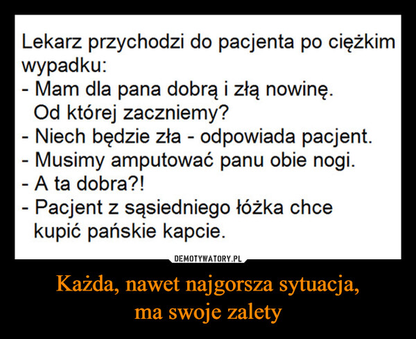 Każda, nawet najgorsza sytuacja,ma swoje zalety –  Lekarz przychodzi do pacjenta po ciężkimwypadku:- Mam dla pana dobrą i złą nowinę.Od której zaczniemy?Niech będzie zła - odpowiada pacjent.Musimy amputować panu obie nogi.- A ta dobra?!- Pacjent z sąsiedniego łóżka chcekupić pańskie kapcie.