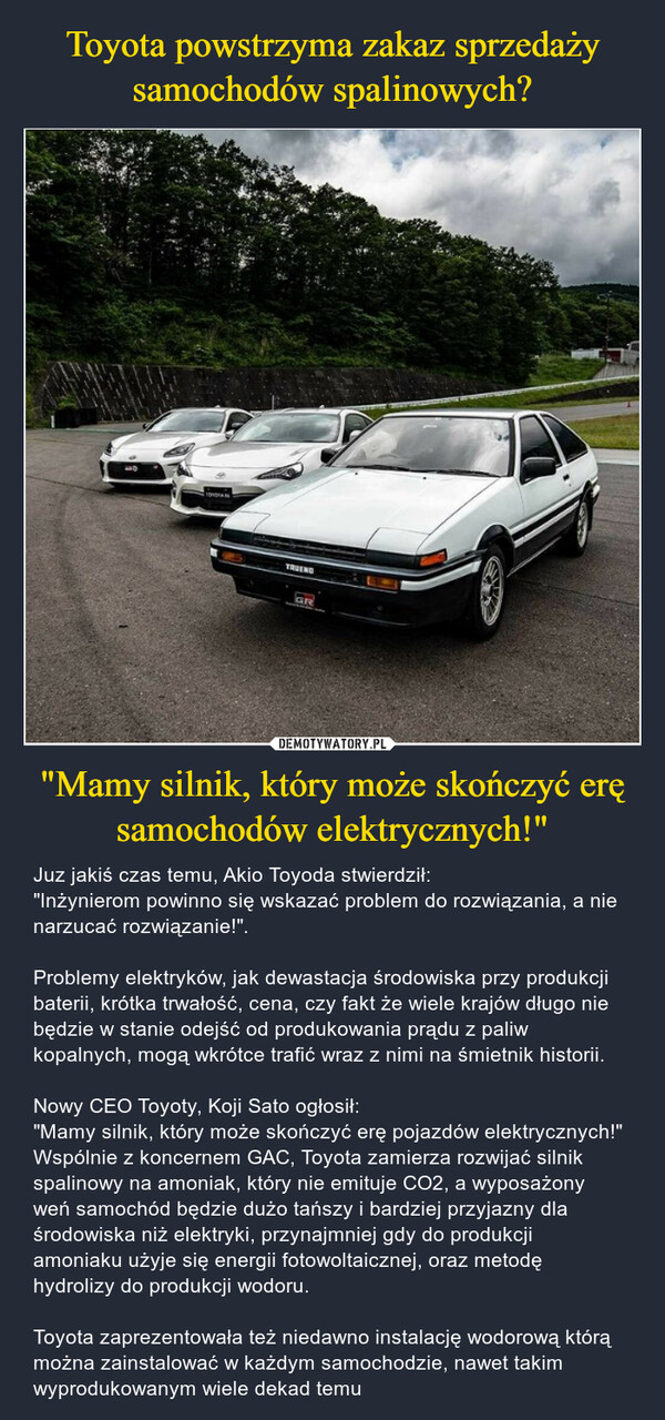 "Mamy silnik, który może skończyć erę samochodów elektrycznych!" – Juz jakiś czas temu, Akio Toyoda stwierdził: "Inżynierom powinno się wskazać problem do rozwiązania, a nie narzucać rozwiązanie!". Problemy elektryków, jak dewastacja środowiska przy produkcji baterii, krótka trwałość, cena, czy fakt że wiele krajów długo nie będzie w stanie odejść od produkowania prądu z paliw kopalnych, mogą wkrótce trafić wraz z nimi na śmietnik historii.Nowy CEO Toyoty, Koji Sato ogłosił: "Mamy silnik, który może skończyć erę pojazdów elektrycznych!"Wspólnie z koncernem GAC, Toyota zamierza rozwijać silnik spalinowy na amoniak, który nie emituje CO2, a wyposażony weń samochód będzie dużo tańszy i bardziej przyjazny dla środowiska niż elektryki, przynajmniej gdy do produkcji amoniaku użyje się energii fotowoltaicznej, oraz metodę hydrolizy do produkcji wodoru.Toyota zaprezentowała też niedawno instalację wodorową którą można zainstalować w każdym samochodzie, nawet takim wyprodukowanym wiele dekad temu TRUENDGR