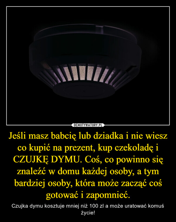 Jeśli masz babcię lub dziadka i nie wiesz co kupić na prezent, kup czekoladę i CZUJKĘ DYMU. Coś, co powinno się znaleźć w domu każdej osoby, a tym bardziej osoby, która może zacząć coś gotować i zapomnieć. – Czujka dymu kosztuje mniej niż 100 zl a może uratować komuś życie! 