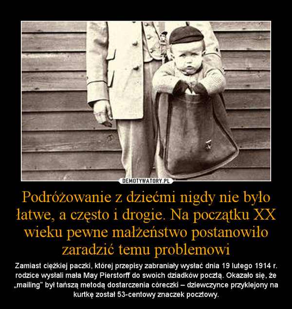 Podróżowanie z dziećmi nigdy nie było łatwe, a często i drogie. Na początku XX wieku pewne małżeństwo postanowiło zaradzić temu problemowi – Zamiast ciężkiej paczki, której przepisy zabraniały wysłać dnia 19 lutego 1914 r. rodzice wysłali mała May Pierstorff do swoich dziadków pocztą. Okazało się, że „mailing” był tańszą metodą dostarczenia córeczki – dziewczynce przyklejony na kurtkę został 5 