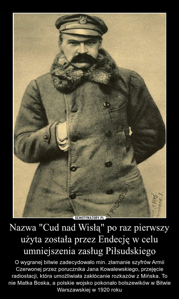 Nazwa "Cud nad Wisłą" po raz pierwszy użyta została przez Endecję w celu umniejszenia zasług Piłsudskiego – O wygranej bitwie zadecydowało min. złamanie szyfrów Armii Czerwonej przez porucznika Jana Kowalewskiego, przejęcie radiostacji, która umożliwiała zakłócanie rozkazów z Mińska. To nie Matka Boska, a polskie wojsko pokonało bolszewików w Bitwie Warszawskiej w 1920 roku 