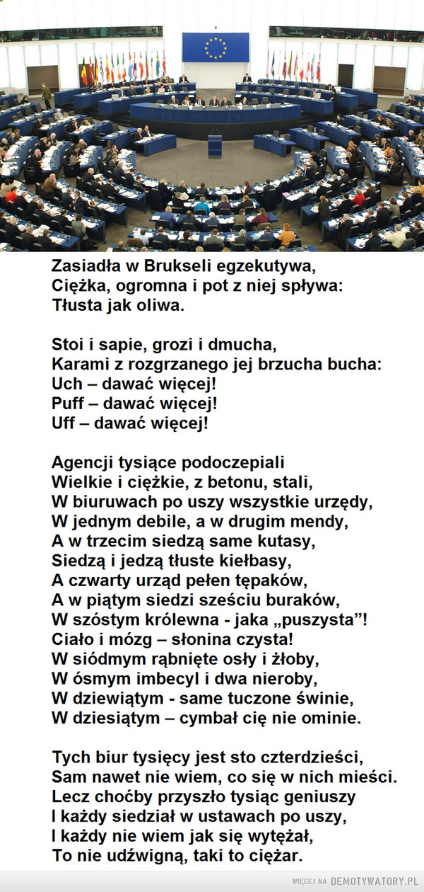 Bruksela –  Zasiadła w Brukseli egzekutywa,Ciężka, ogromna i pot z niej spływa:Tłusta jak oliwa.Stoi i sapie, grozi i dmucha,Karami z rozgrzanego jej brzucha bucha:Uch – dawać więcej!Puff – dawać więcej!Uff – dawać więcej!Agencji tysiące podoczepialiWielkie i ciężkie, z betonu, stali,W biuruwach po uszy wszystkie urzędy,W jednym debile, a w drugim mendy,A w trzecim siedzą same kutasy,Siedzą i jedzą tłuste kiełbasy,A czwarty urząd pełen tępaków,A w piątym siedzi sześciu buraków,W szóstym królewna - jaka „puszysta”!Ciało i mózg – słonina czysta!W siódmym rąbnięte osły i żłoby,W ósmym imbecyl i dwa nieroby,W dziewiątym - same tuczone świnie,W dziesiątym – cymbał cię nie ominie.Tych biur tysięcy jest sto czterdzieści,Sam nawet nie wiem, co się w nich mieści.Lecz choćby przyszło tysiąc geniuszyI każdy siedział w ustawach po uszy,I każdy nie wiem jak się wytężał,To nie udźwigną, taki to ciężar.