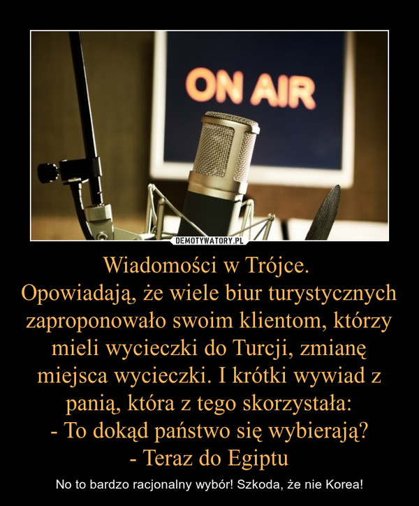 Wiadomości w Trójce. Opowiadają, że wiele biur turystycznych zaproponowało swoim klientom, którzy mieli wycieczki do Turcji, zmianę miejsca wycieczki. I krótki wywiad z panią, która z tego skorzystała:- To dokąd państwo się wybierają?- Teraz do Egiptu – No to bardzo racjonalny wybór! Szkoda, że nie Korea! 