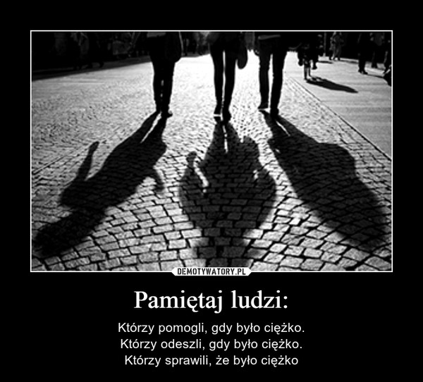 Pamiętaj ludzi: – Którzy pomogli, gdy było ciężko.Którzy odeszli, gdy było ciężko.Którzy sprawili, że było ciężko 