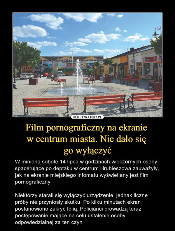 Film pornograficzny na ekranie w centrum miasta. Nie dało się go wyłączyć – W minioną sobotę 14 lipca w godzinach wieczornych osoby spacerujące po deptaku w centrum Hrubieszowa zauważyły, jak na ekranie miejskiego infomatu wyświetlany jest film pornograficzny. Niektórzy starali się wyłączyć urządzenie, jednak liczne próby nie przyniosły skutku. Po kilku minutach ekran postanowiono zakryć folią. Policjanci prowadzą teraz postępowanie mające na celu ustalenie osoby odpowiedzialnej za ten czyn 