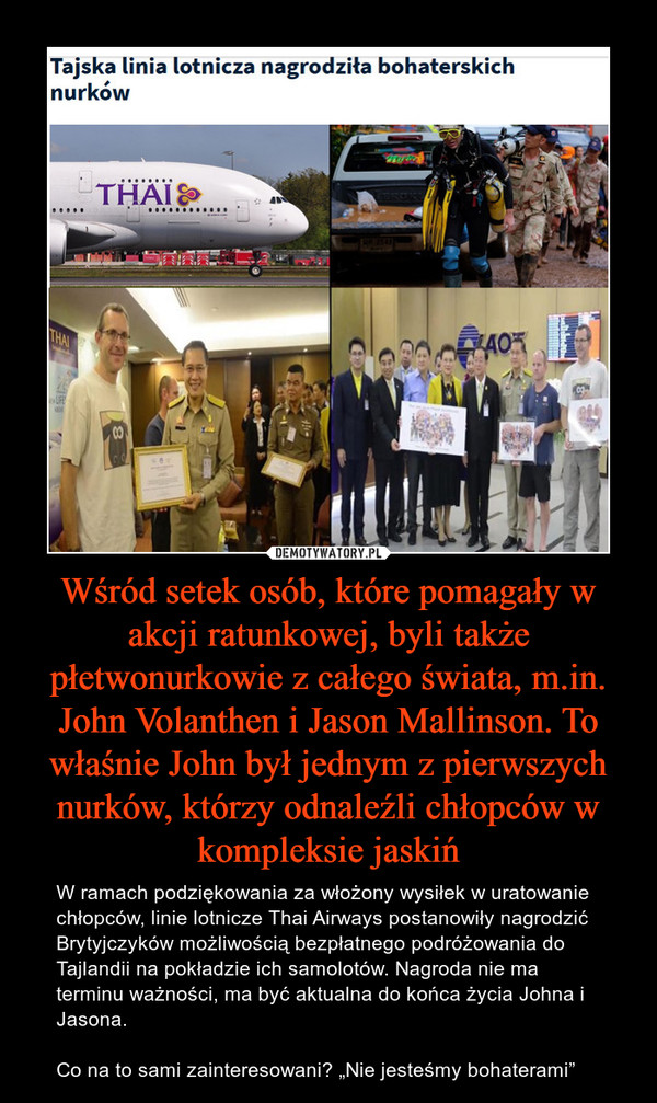 Wśród setek osób, które pomagały w akcji ratunkowej, byli także płetwonurkowie z całego świata, m.in. John Volanthen i Jason Mallinson. To właśnie John był jednym z pierwszych nurków, którzy odnaleźli chłopców w kompleksie jaskiń – W ramach podziękowania za włożony wysiłek w uratowanie chłopców, linie lotnicze Thai Airways postanowiły nagrodzić Brytyjczyków możliwością bezpłatnego podróżowania do Tajlandii na pokładzie ich samolotów. Nagroda nie ma terminu ważności, ma być aktualna do końca życia Johna i Jasona.Co na to sami zainteresowani? „Nie jesteśmy bohaterami” 