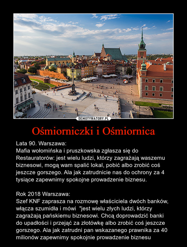 Ośmiorniczki i Ośmiornica – Lata 90. Warszawa:Mafia wołomińska i pruszkowska zgłasza się do Restauratorów: jest wielu ludzi, którzy zagrażają waszemu biznesowi, mogą wam spalić lokal, pobić albo zrobić coś jeszcze gorszego. Ala jak zatrudnicie nas do ochrony za 4 tysiące zapewnimy spokojne prowadzenie biznesu.Rok 2018 Warszawa:Szef KNF zaprasza na rozmowę właściciela dwóch banków, włącza szumidła i mówi  "jest wielu złych ludzi, którzy zagrażają pańskiemu biznesowi. Chcą doprowadzić banki do upadłości i przejąć za złotówkę albo zrobić coś jeszcze gorszego. Ala jak zatrudni pan wskazanego prawnika za 40 milionów zapewnimy spokojnie prowadzenie biznesu 