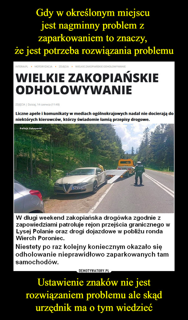 Ustawienie znaków nie jest rozwiązaniem problemu ale skąd urzędnik ma o tym wiedzieć –  WIELKIE ZAKOPIAŃSKIE ODHOLOWYWANIE Liczne apele i komunikaty w mediach ogólnokrajowych nadal nie docierają do niektórych kierowców, którzy świadomie łamią przepisy drogowe. W długi weekend zakopiańska drogówka zgodnie z zapowiedziami patroluje rejon przejścia granicznego w Lysej Polanie oraz drogi dojazdowe w pobliżu ronda Wierch Poroniec. Niestety  po raz kolejny koniecznym okazało się odholowanie nieprawidłowo zaparkowanych tam samochodów.