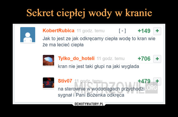  –  KobertRubica 11 godz. t [ - ]      +149 ■Jak to jest ze jak odkręcamy ciepła wodę to kran wieże ma lecieć ciepłaTylko_do_hoteli 11 godz. temu +706 +kran nie jest taki głupi na jaki wyglądaStiv07 ii gc     -... +479 +na sterownie w wodociągach przychodzisygnał i Pani Bożenka odkręca