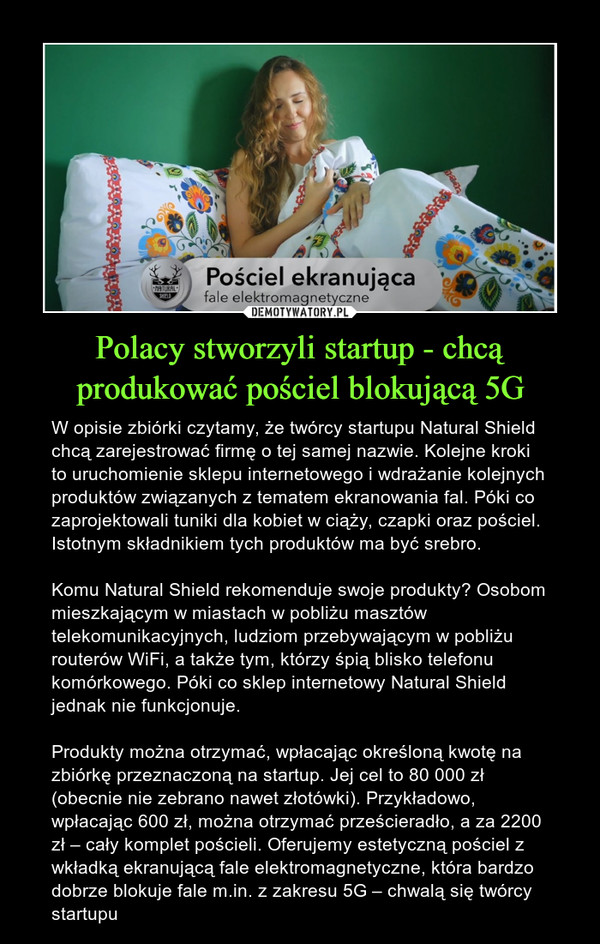 Polacy stworzyli startup - chcą produkować pościel blokującą 5G – W opisie zbiórki czytamy, że twórcy startupu Natural Shield chcą zarejestrować firmę o tej samej nazwie. Kolejne kroki to uruchomienie sklepu internetowego i wdrażanie kolejnych produktów związanych z tematem ekranowania fal. Póki co zaprojektowali tuniki dla kobiet w ciąży, czapki oraz pościel. Istotnym składnikiem tych produktów ma być srebro.Komu Natural Shield rekomenduje swoje produkty? Osobom mieszkającym w miastach w pobliżu masztów telekomunikacyjnych, ludziom przebywającym w pobliżu routerów WiFi, a także tym, którzy śpią blisko telefonu komórkowego. Póki co sklep internetowy Natural Shield jednak nie funkcjonuje. Produkty można otrzymać, wpłacając określoną kwotę na zbiórkę przeznaczoną na startup. Jej cel to 80 000 zł (obecnie nie zebrano nawet złotówki). Przykładowo, wpłacając 600 zł, można otrzymać prześcieradło, a za 2200 zł – cały komplet pościeli. Oferujemy estetyczną pościel z wkładką ekranującą fale elektromagnetyczne, która bardzo dobrze blokuje fale m.in. z zakresu 5G – chwalą się twórcy startupu 