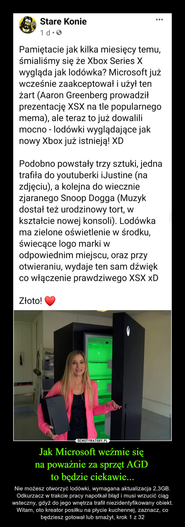 Jak Microsoft weźmie się na poważnie za sprzęt AGD to będzie ciekawie... – Nie możesz otworzyć lodówki, wymagana aktualizacja 2,3GB. Odkurzacz w trakcie pracy napotkał błąd i musi wrzucić ciąg wsteczny, gdyż do jego wnętrza trafił niezidentyfikowany obiekt. Witam, oto kreator posiłku na płycie kuchennej, zaznacz, co będziesz gotował lub smażył, krok 1 z 32 