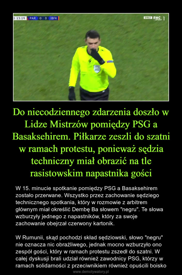 Do niecodziennego zdarzenia doszło w Lidze Mistrzów pomiędzy PSG a Basaksehirem. Piłkarze zeszli do szatni w ramach protestu, ponieważ sędzia techniczny miał obrazić na tle rasistowskim napastnika gości – W 15. minucie spotkanie pomiędzy PSG a Basaksehirem zostało przerwane. Wszystko przez zachowanie sędziego technicznego spotkania, który w rozmowie z arbitrem głównym miał określić Dembę Ba słowem "negru". Te słowa wzburzyły jednego z napastników, który za swoje zachowanie obejrzał czerwony kartonik.W Rumunii, skąd pochodzi skład sędziowski, słowo "negru" nie oznacza nic obraźliwego, jednak mocno wzburzyło ono zespół gości, który w ramach protestu zszedł do szatni. W całej dyskusji brali udział również zawodnicy PSG, którzy w ramach solidarności z przeciwnikiem również opuścili boisko 