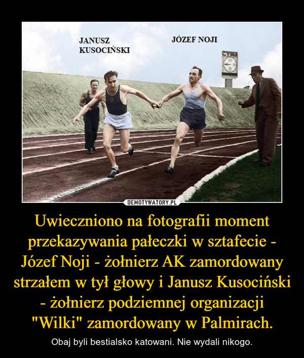 Uwieczniono na fotografii moment przekazywania pałeczki w sztafecie - Józef Noji - żołnierz AK zamordowany strzałem w tył głowy i Janusz Kusociński - żołnierz podziemnej organizacji "Wilki" zamordowany w Palmirach. – Obaj byli bestialsko katowani. Nie wydali nikogo. 