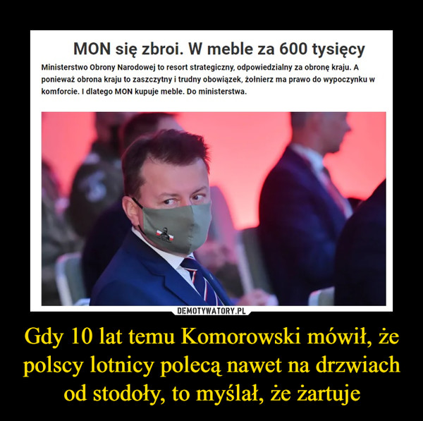 Gdy 10 lat temu Komorowski mówił, że polscy lotnicy polecą nawet na drzwiach od stodoły, to myślał, że żartuje –  MON się zbroi. W meble za 600 tysięcy Ministerstwo Obrony Narodowej to resort strategiczny, odpowiedzialny za obronę kraju. A ponieważ obrona kraju to zaszczytny i trudny obowiązek, żołnierz ma prawo do wypoczynku w komforcie. I dlatego MON kupuje meble. Do ministerstwa.