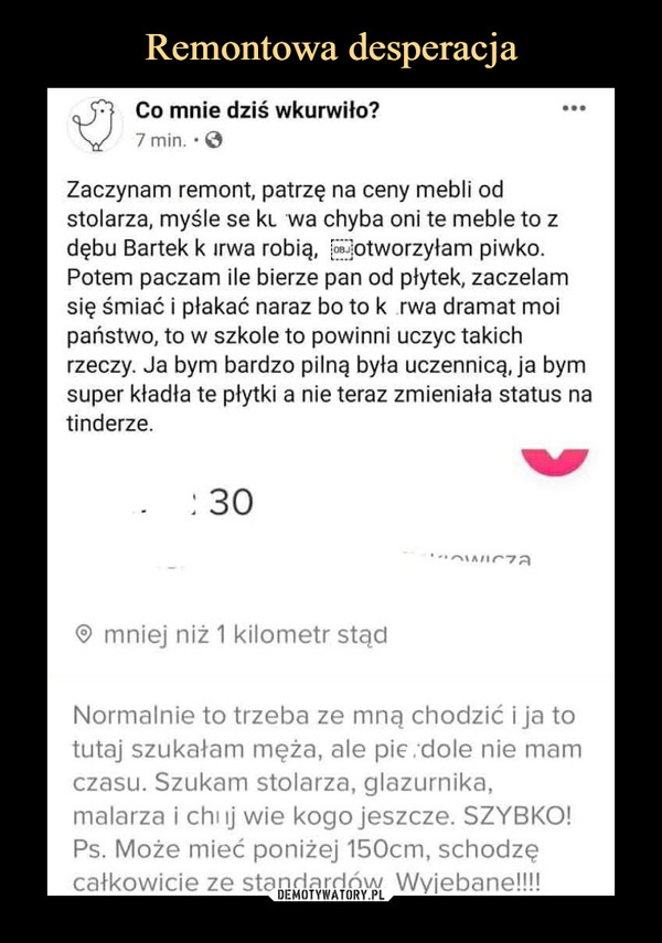  –  Co mnie dziś wkurwiło?7 min. • 0Zaczynam remont, patrzę na ceny mebli odstolarza, myślę se ki wa chyba oni te meble to zdębu Bartek k irwa robię, potworzyłam piwko.Potem paczam ile bierze pan od płytek, zaczęłamsię śmiać i płakać naraz bo to k rwa dramat moipaństwo, to w szkole to powinni uczyć takichrzeczy. Ja bym bardzo pilną była uczennicą, ja bymsuper kładła te płytki a nie teraz zmieniała status natinderze.® mniej niż 1 kilometr stądNormalnie to trzeba ze mną chodzić i ja totutaj szukałam męża, ale pic. dole nie mamczasu. Szukam stolarza, glazurnika,malarza i chuj wie kogo jeszcze. SZYBKO!Ps. Może mieć poniżej 150cm, schodzęcałkowicie ze standardów. Wyjebane!!!!