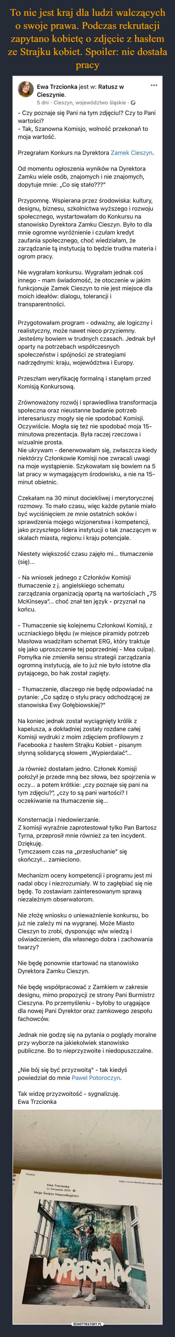  –  - Czy poznaje się Pani na tym zdjęciu!? Czy to Pani wartości?- Tak, Szanowna Komisjo, wolność przekonań to moja wartość.Przegrałam Konkurs na Dyrektora Zamek Cieszyn.Od momentu ogłoszenia wyników na Dyrektora Zamku wiele osób, znajomych i nie znajomych, dopytuje mnie: „Co się stało???”Przypomnę. Wspierana przez środowiska: kultury, designu, biznesu, szkolnictwa wyższego i rozwoju społecznego, wystartowałam do Konkursu na stanowisko Dyrektora Zamku Cieszyn. Było to dla mnie ogromne wyróżnienie i czułam kredyt zaufania społecznego, choć wiedziałam, że zarządzanie tą instytucją to będzie trudna materia i ogrom pracy. Nie wygrałam konkursu. Wygrałam jednak coś innego - mam świadomość, że otoczenie w jakim funkcjonuje Zamek Cieszyn to nie jest miejsce dla moich ideałów: dialogu, tolerancji i transparentności. Przygotowałam program - odważny, ale logiczny i realistyczny, może nawet nieco przyziemny. Jesteśmy bowiem w trudnych czasach. Jednak był oparty na potrzebach współczesnych społeczeństw i spójności ze strategiami nadrzędnymi: kraju, województwa i Europy. Przeszłam weryfikację formalną i stanęłam przed Komisją Konkursową.Zrównoważony rozwój i sprawiedliwa transformacja społeczna oraz nieustanne badanie potrzeb interesariuszy mogły się nie spodobać Komisji. Oczywiście. Mogła się też nie spodobać moja 15-minutowa prezentacja. Była raczej rzeczowa i wizualnie prosta. Nie ukrywam - denerwowałam się, zwłaszcza kiedy niektórzy Członkowie Komisji noe zwracali uwagi na moje wystąpienie. Szykowałam się bowiem na 5 lat pracy w wymagającym środowisku, a nie na 15-minut obietnic.Czekałam na 30 minut dociekliwej i merytorycznej rozmowy. To mało czasu, więc każde pytanie miało być wyciśnięciem ze mnie ostatnich soków i sprawdzenia mojego wizjonerstwa i kompetencji, jako przyszłego lidera instytucji o tak znaczącym w skalach miasta, regionu i kraju potencjale.Niestety większość czasu zajęło mi... tłumaczenie (się)...- Na wniosek jednego z Członków Komisji tłumaczenie z j. angielskiego schematu zarządzania organizacją opartą na wartościach „7S McKinseya”... choć znał ten język - przyznał na końcu. - Tłumaczenie się kolejnemu Członkowi Komisji, z uczniackiego błędu (w miejsce piramidy potrzeb Masłowa wsadziłam schemat ERG, który traktuje się jako uproszczenie tej poprzedniej - Mea culpa). Pomyłka nie zmieniła sensu strategii zarządzania ogromną instytucją, ale to już nie było istotne dla pytającego, bo hak został zagięty. - Tłumaczenie, dlaczego nie będę odpowiadać na pytanie: „Co sądzę o stylu pracy odchodzącej ze stanowiska Ewy Gołębiowskiej?”Na koniec jednak został wyciągnięty królik z kapelusza, a dokładniej zostały rozdane całej Komisji wydruki z moim zdjęciem profilowym z Facebooka z hasłem Strajku Kobiet - pisanym słynną solidarycą słowem „Wypierdalać”...Ja również dostałam jedno. Członek Komisji położył je przede mną bez słowa, bez spojrzenia w oczy... a potem krótkie: „czy poznaje się pani na tym zdjęciu?”, „czy to są pani wartości? I oczekiwanie na tłumaczenie się...Konsternacja i niedowierzanie. Z komisji wyraźnie zaprotestował tylko Pan Bartosz Tyrna, przeprosił mnie również za ten incydent. Dziękuję. Tymczasem czas na „przesłuchanie” się skończył... zamieciono.Mechanizm oceny kompetencji i programu jest mi nadal obcy i niezrozumiały. W to zagłębiać się nie będę. To zostawiam zainteresowanym sprawą niezależnym obserwatorom. Nie złożę wniosku o unieważnienie konkursu, bo już nie zależy mi na wygranej. Może Miasto Cieszyn to zrobi, dysponując w/w wiedzą i oświadczeniem, dla własnego dobra i zachowania twarzy?Nie będę ponownie startować na stanowisko Dyrektora Zamku Cieszyn.Nie będę współpracować z Zamkiem w zakresie designu, mimo propozycji ze strony Pani Burmistrz Cieszyna. Po przemyśleniu - byłoby to urągające dla nowej Pani Dyrektor oraz zamkowego zespołu fachowców.Jednak nie godzę się na pytania o poglądy moralne przy wyborze na jakiekolwiek stanowisko publiczne. Bo to nieprzyzwoite i niedopuszczalne. „Nie bój się być przyzwoitą” - tak kiedyś powiedział do mnie Pawel Potoroczyn.Tak widzę przyzwoitość - sygnalizuję.Ewa Trzcionka