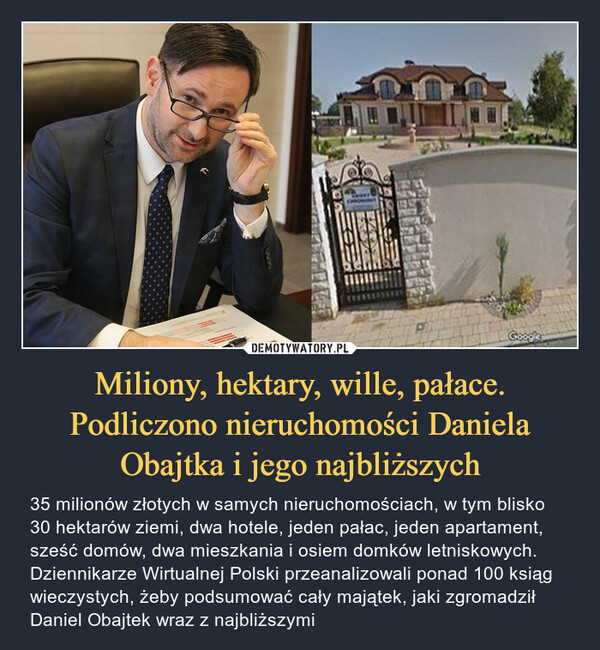 Miliony, hektary, wille, pałace. Podliczono nieruchomości Daniela Obajtka i jego najbliższych – 35 milionów złotych w samych nieruchomościach, w tym blisko 30 hektarów ziemi, dwa hotele, jeden pałac, jeden apartament, sześć domów, dwa mieszkania i osiem domków letniskowych. Dziennikarze Wirtualnej Polski przeanalizowali ponad 100 ksiąg wieczystych, żeby podsumować cały majątek, jaki zgromadził Daniel Obajtek wraz z najbliższymi 