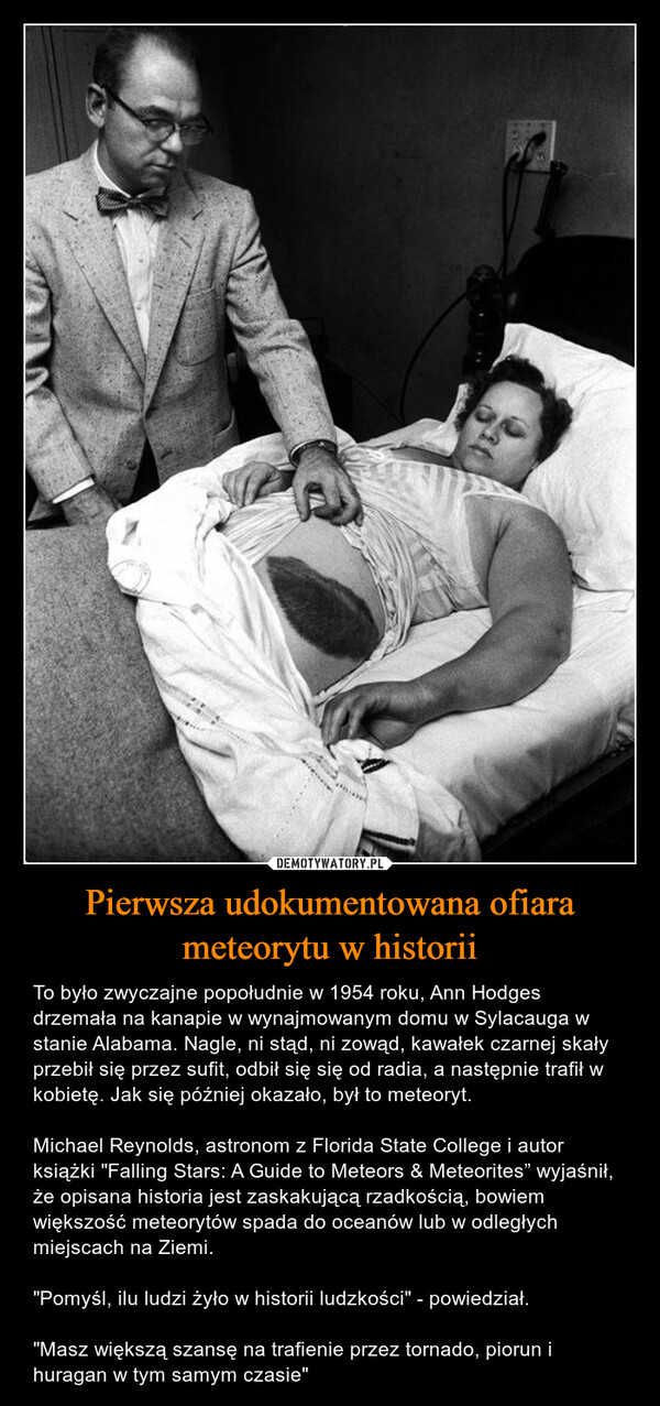 Pierwsza udokumentowana ofiara meteorytu w historii – To było zwyczajne popołudnie w 1954 roku, Ann Hodges drzemała na kanapie w wynajmowanym domu w Sylacauga w stanie Alabama. Nagle, ni stąd, ni zowąd, kawałek czarnej skały przebił się przez sufit, odbił się się od radia, a następnie trafił w kobietę. Jak się później okazało, był to meteoryt.Michael Reynolds, astronom z Florida State College i autor książki "Falling Stars: A Guide to Meteors & Meteorites” wyjaśnił, że opisana historia jest zaskakującą rzadkością, bowiem większość meteorytów spada do oceanów lub w odległych miejscach na Ziemi."Pomyśl, ilu ludzi żyło w historii ludzkości" - powiedział."Masz większą szansę na trafienie przez tornado, piorun i huragan w tym samym czasie" 