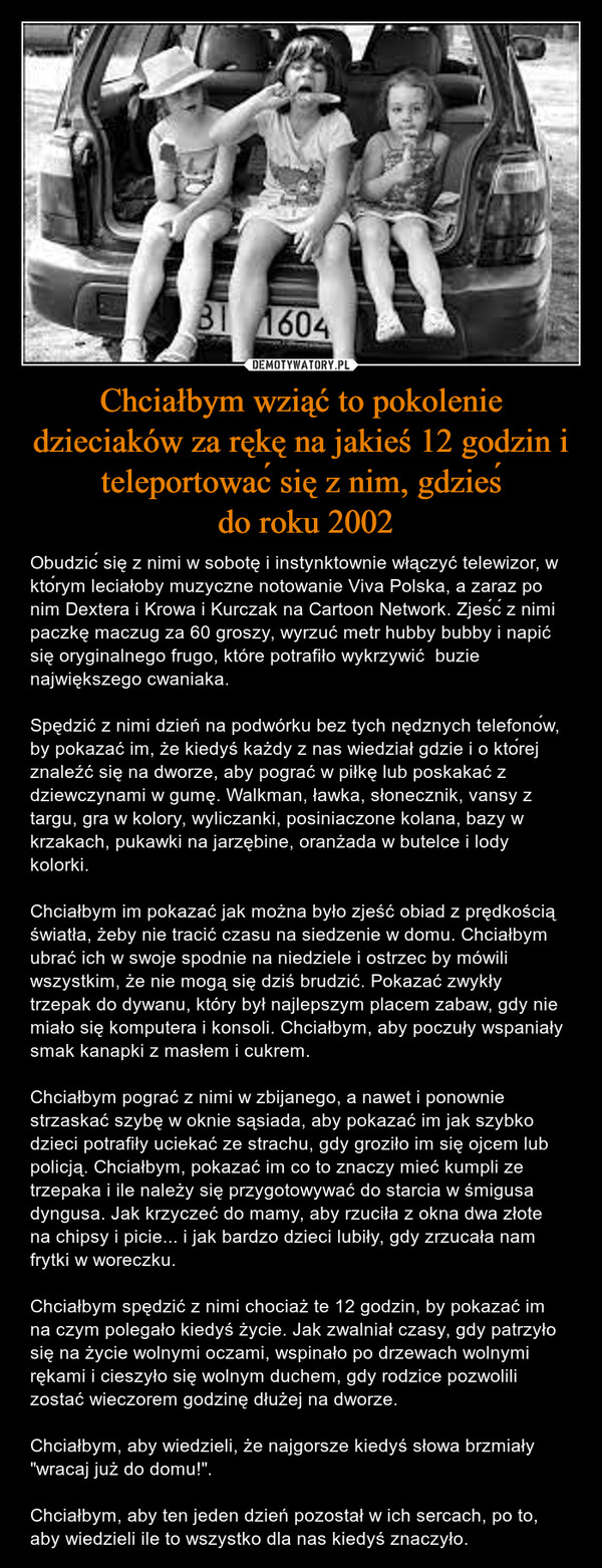 Chciałbym wziąć to pokolenie dzieciaków za rękę na jakieś 12 godzin i teleportować się z nim, gdzieś do roku 2002 – Obudzić się z nimi w sobotę i instynktownie włączyć telewizor, w którym leciałoby muzyczne notowanie Viva Polska, a zaraz po nim Dextera i Krowa i Kurczak na Cartoon Network. Zjeść z nimi paczkę maczug za 60 groszy, wyrzuć metr hubby bubby i napić się oryginalnego frugo, które potrafiło wykrzywić  buzie największego cwaniaka.Spędzić z nimi dzień na podwórku bez tych nędznych telefonów, by pokazać im, że kiedyś każdy z nas wiedział gdzie i o której znaleźć się na dworze, aby pograć w piłkę lub poskakać z dziewczynami w gumę. Walkman, ławka, słonecznik, vansy z targu, gra w kolory, wyliczanki, posiniaczone kolana, bazy w krzakach, pukawki na jarzębine, oranżada w butelce i lody kolorki. Chciałbym im pokazać jak można było zjeść obiad z prędkością światła, żeby nie tracić czasu na siedzenie w domu. Chciałbym ubrać ich w swoje spodnie na niedziele i ostrzec by mówili wszystkim, że nie mogą się dziś brudzić. Pokazać zwykły trzepak do dywanu, który był najlepszym placem zabaw, gdy nie miało się komputera i konsoli. Chciałbym, aby poczuły wspaniały  smak kanapki z masłem i cukrem.Chciałbym pograć z nimi w zbijanego, a nawet i ponownie strzaskać szybę w oknie sąsiada, aby pokazać im jak szybko dzieci potrafiły uciekać ze strachu, gdy groziło im się ojcem lub policją. Chciałbym, pokazać im co to znaczy mieć kumpli ze trzepaka i ile należy się przygotowywać do starcia w śmigusa dyngusa. Jak krzyczeć do mamy, aby rzuciła z okna dwa złote na chipsy i picie... i jak bardzo dzieci lubiły, gdy zrzucała nam frytki w woreczku.  Chciałbym spędzić z nimi chociaż te 12 godzin, by pokazać im na czym polegało kiedyś życie. Jak zwalniał czasy, gdy patrzyło się na życie wolnymi oczami, wspinało po drzewach wolnymi rękami i cieszyło się wolnym duchem, gdy rodzice pozwolili zostać wieczorem godzinę dłużej na dworze. Chciałbym, aby wiedzieli, że najgorsze kiedyś słowa brzmiały "wracaj już do domu!".Chciałbym, aby ten jeden dzień pozostał w ich sercach, po to, aby wiedzieli ile to wszystko dla nas kiedyś znaczyło. 