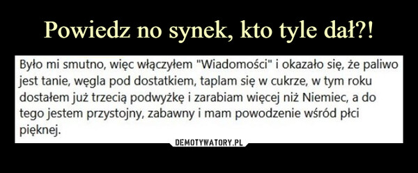  –  Było mi smutno, więc włączyłem "Wiadomości" i okazało się, że paliwo jest tanie, węgla pod dostatkiem, taplam się w cukrze, w tym roku dostałem już trzecią podwyżkę i zarabiam więcej niż Niemiec, a do tego jestem przystojny, zabawny i mam powodzenie wśród płci pięknej.