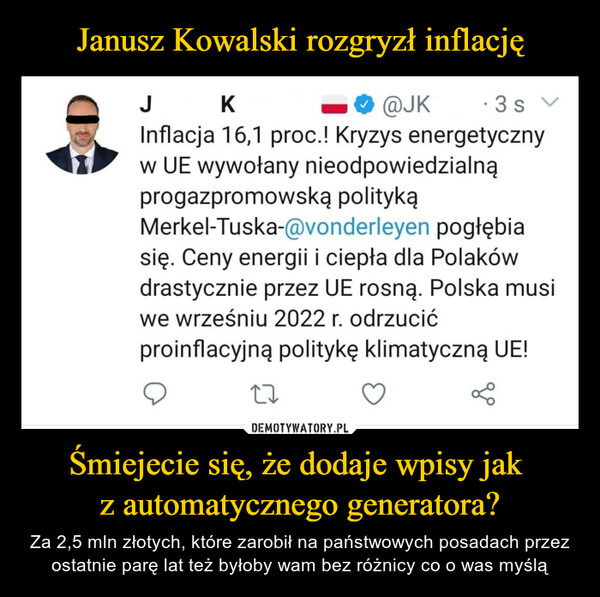 Śmiejecie się, że dodaje wpisy jak z automatycznego generatora? – Za 2,5 mln złotych, które zarobił na państwowych posadach przez ostatnie parę lat też byłoby wam bez różnicy co o was myślą J К _0@JK -3sInflacja 16,1 proc! Kryzys energetycznyw UE wywołany nieodpowiedzialnąprogazpromowską politykąMerkel-Tuska-@vonderleyen pogłębiasię. Ceny energii i ciepła dla Polakówdrastycznie przez UE rosną. Polska musiwe wrześniu 2022 r. odrzucićproinflacyjną politykę klimatyczną UE!