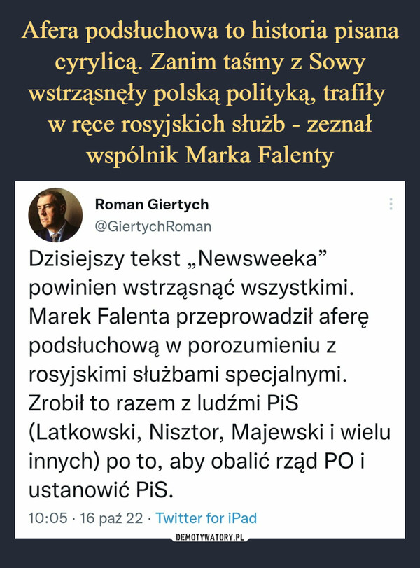  –  Roman Giertych@GiertychRomanDzisiejszy tekst „Newsweeka"powinien wstrząsnąć wszystkimi.Marek Falenta przeprowadził aferępodsłuchową w porozumieniu zrosyjskimi służbami specjalnymi.Zrobił to razem z ludźmi PiS(Latkowski, Nisztor, Majewski i wieluinnych) po to, aby obalić rząd PO iustanowić PiS.10:05 • 16 paź 22 • Twitter for iPad