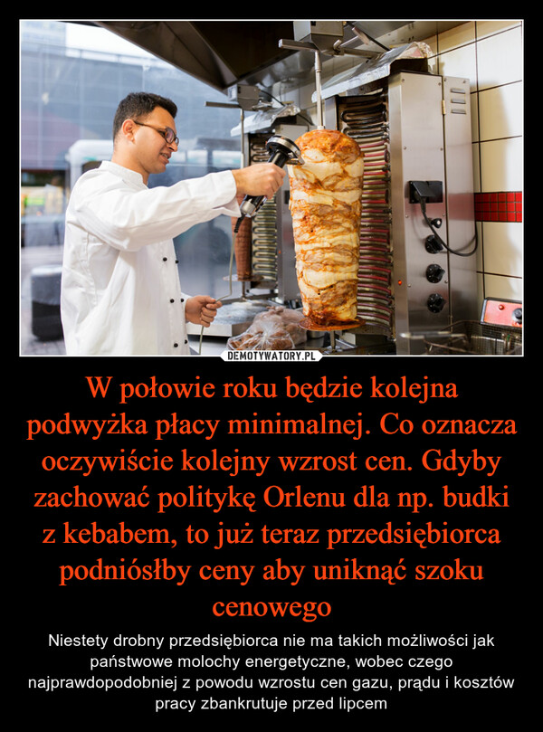 W połowie roku będzie kolejna podwyżka płacy minimalnej. Co oznacza oczywiście kolejny wzrost cen. Gdyby zachować politykę Orlenu dla np. budki z kebabem, to już teraz przedsiębiorca podniósłby ceny aby uniknąć szoku cenowego – Niestety drobny przedsiębiorca nie ma takich możliwości jak państwowe molochy energetyczne, wobec czego najprawdopodobniej z powodu wzrostu cen gazu, prądu i kosztów pracy zbankrutuje przed lipcem 